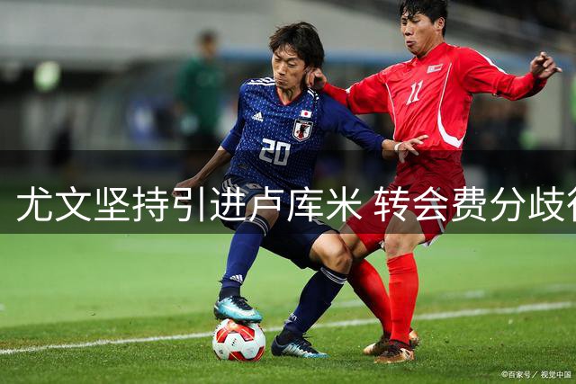 尤文坚持引进卢库米 转会费分歧待协商