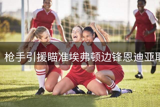 枪手引援瞄准埃弗顿边锋恩迪亚耶 多线考察补强左路