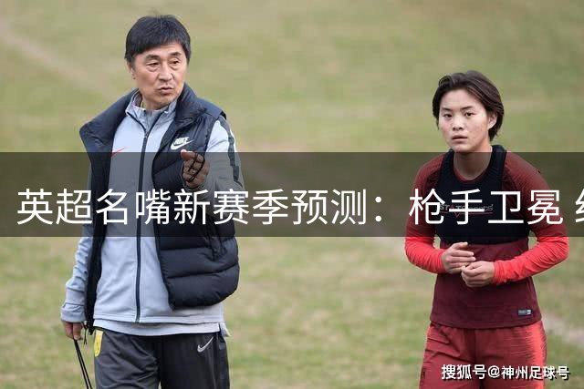 英超名嘴新赛季预测：枪手卫冕 红军魔咒谁更准