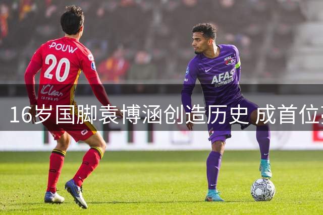 16岁国脚袁博涵创造历史 成首位亮相中甲的10后球员